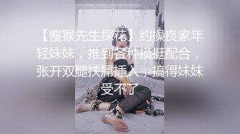 【瘦猴先生探花】约操良家年轻妹妹，推到各种摸挺配合，张开双腿扶屌插入，搞得妹妹受不了