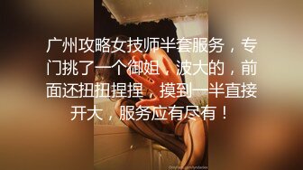 广州攻略女技师半套服务，专门挑了一个御姐，波大的，前面还扭扭捏捏，摸到一半直接开大，服务应有尽有！