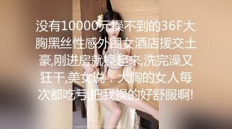 没有10000元操不到的36F大胸黑丝性感外围女酒店援交土豪,刚进房就操起来,洗完澡又狂干,美女说：大胸的女人每次都吃亏,把我操的好舒服啊!