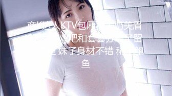 商K达人KTV包厢操大奶美眉 操太猛 鸡吧和套套分离了留在逼里 妹子身材不错 稀毛鲍鱼