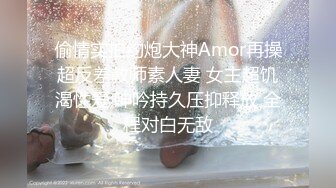 偷情实拍约炮大神Amor再操超反差教师素人妻 女主超饥渴性爱 呻吟持久压抑释放 全程对白无敌