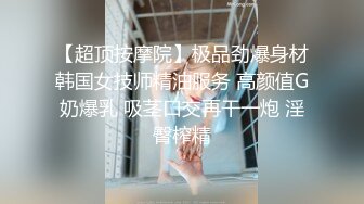 【超顶按摩院】极品劲爆身材韩国女技师精油服务 高颜值G奶爆乳 吸茎口交再干一炮 淫臀榨精