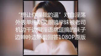 “想让你操我的逼”对白淫荡外表单纯斯文眼镜学妹被老司机边干边用淫语挑逗搞的妹子边呻吟边娇羞回答1080P原版